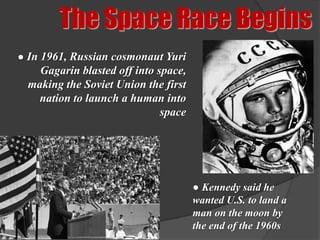 The Space Race Begins
● In 1961, Russian cosmonaut Yuri
    Gagarin blasted off into space,
  making the Soviet Union the first
    nation to launch a human into
                              space




                                      ● Kennedy said he
                                      wanted U.S. to land a
                                      man on the moon by
                                      the end of the 1960s
 