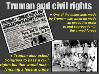 Truman and civil rights
                              ● One of the major acts made
                              by Truman was when he made
                                         an executive order
                                      to end segregation in
                                          the armed forces




      ● Truman also asked
   Congress to pass a civil
rights bill that would make
   lynching a federal crime
 