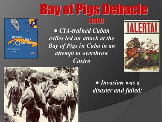 Bay of Pigs Debacle
                 (1961)
   ● CIA-trained Cuban
 exiles led an attack at the
 Bay of Pigs in Cuba in an
   attempt to overthrow
           Castro


                   ● Invasion was a
                  disaster and failed;
 