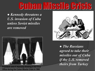 Cuban Missile Crisis
     ● Kennedy threatens a
     U.S. invasion of Cuba
     unless Soviet missiles
     are removed




                                                 ● The Russians
                                                 agreed to take their
                                                 missiles out of Cuba
                                                 if the U.S. removed
                                                 theirs from Turkey
President John F. Kennedy thinking in the Oval
Office during the Cuban Missile Crisis in 1962
 