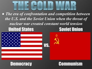 ● The era of confrontation and competition between
  the U.S. and the Soviet Union when the threat of
     nuclear war created constant world tension
   United States                Soviet Union


                       vs.


    Democracy                   Communism
 