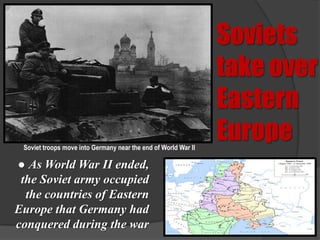 Soviets
                                                                take over
                                                                Eastern
 Soviet troops move into Germany near the end of World War II
                                                                Europe
● As World War II ended,
 the Soviet army occupied
  the countries of Eastern
Europe that Germany had
conquered during the war
 