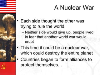 A Nuclear War
• Each side thought the other was
trying to rule the world
– Neither side would give up, people lived
in fear that another world war would
erupt

• This time it could be a nuclear war,
which could destroy the entire planet
• Countries began to form alliances to
protect themselves…

 