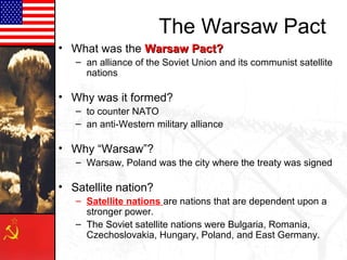 The Warsaw Pact
• What was the Warsaw Pact?
– an alliance of the Soviet Union and its communist satellite
nations

• Why was it formed?
– to counter NATO
– an anti-Western military alliance

• Why “Warsaw”?
– Warsaw, Poland was the city where the treaty was signed

• Satellite nation?
– Satellite nations are nations that are dependent upon a
stronger power.
– The Soviet satellite nations were Bulgaria, Romania,
Czechoslovakia, Hungary, Poland, and East Germany.

 