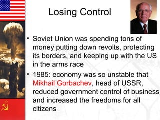 Losing Control
• Soviet Union was spending tons of
money putting down revolts, protecting
its borders, and keeping up with the US
in the arms race
• 1985: economy was so unstable that
Mikhail Gorbachev, head of USSR,
reduced government control of business
and increased the freedoms for all
citizens

 