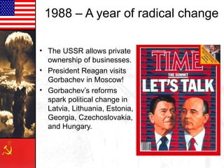 1988 – A year of radical change
• The USSR allows private
ownership of businesses.
• President Reagan visits
Gorbachev in Moscow!
• Gorbachev’s reforms
spark political change in
Latvia, Lithuania, Estonia,
Georgia, Czechoslovakia,
and Hungary.

 