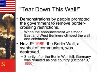 “Tear Down This Wall!”
• Demonstrations by people prompted
the government to remove bordercrossing restrictions.
– When the announcement was made,
East and West Berliners climbed the wall
and celebrated.

• Nov. 9th 1989: the Berlin Wall, a
symbol of communism, was
destroyed.
– Shortly after the Berlin Wall fell, Germany
was reunited as one country (October 3,
1990).

 