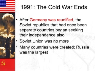 1991: The Cold War Ends
• After Germany was reunified, the
Soviet republics that had once been
separate countries began seeking
their independence also
• Soviet Union was no more
• Many countries were created; Russia
was the largest

 