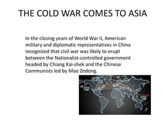 THE COLD WAR COMES TO ASIA
In the closing years of World War II, American
military and diplomatic representatives in China
recognized that civil war was likely to erupt
between the Nationalist-controlled government
headed by Chiang Kai-shek and the Chinese
Communists led by Mao Zedong.

 