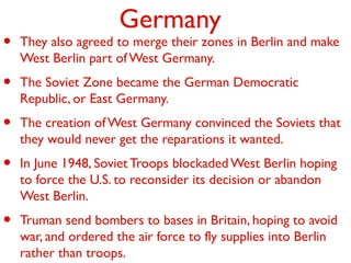 Germany
• They also agreed to merge their zones in Berlin and make
West Berlin part of West Germany.
• The Soviet Zone became the German Democratic
Republic, or East Germany.
• The creation of West Germany convinced the Soviets that
they would never get the reparations it wanted.
• In June 1948, Soviet Troops blockaded West Berlin hoping
to force the U.S. to reconsider its decision or abandon
West Berlin.
• Truman send bombers to bases in Britain, hoping to avoid
war, and ordered the air force to fly supplies into Berlin
rather than troops.
 