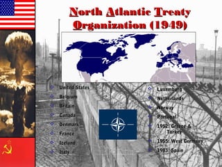 NNorthorth AAtlantictlantic TTreatyreaty
OOrganization (1949)rganization (1949)
 United StatesUnited States
 BelgiumBelgium
 BritainBritain
 CanadaCanada
 DenmarkDenmark
 FranceFrance
 IcelandIceland
 ItalyItaly
 LuxemburgLuxemburg
 NetherlandsNetherlands
 NorwayNorway
 PortugalPortugal
 1952: Greece &1952: Greece &
TurkeyTurkey
 1955: West Germany1955: West Germany
 1983: Spain1983: Spain
 