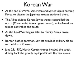 Korean War
• At the end of WWII, American and Soviet forces entered
Korea to disarm the Japanese troops stationed there.
• The Allies divided Korea: Soviet troops controlled the
north (Communist Korean government), while American
troops controlled the south.
• As the Cold War begins, talks to reunify Korea broke
down.
• Border clashes common. Soviets provided military aid to
to the North Koreans.
• June 25, 1950, North Korean troops invaded the south,
driving back the poorly equipped South Korean forces.
 