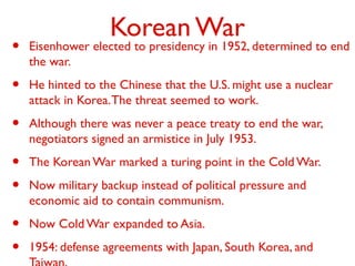 Korean War
• Eisenhower elected to presidency in 1952, determined to end
the war.
• He hinted to the Chinese that the U.S. might use a nuclear
attack in Korea.The threat seemed to work.
• Although there was never a peace treaty to end the war,
negotiators signed an armistice in July 1953.
• The Korean War marked a turing point in the Cold War.
• Now military backup instead of political pressure and
economic aid to contain communism.
• Now Cold War expanded to Asia.
• 1954: defense agreements with Japan, South Korea, and
 