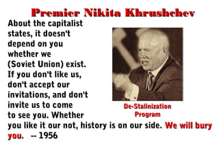 Premier Nikita KhrushchevPremier Nikita Khrushchev
About the capitalistAbout the capitalist
states, it doesn'tstates, it doesn't
depend on youdepend on you
whether wewhether we
(Soviet Union) exist.(Soviet Union) exist.
If you don't like us,If you don't like us,
don't accept ourdon't accept our
invitations, and don'tinvitations, and don't
invite us to comeinvite us to come
to see you. Whetherto see you. Whether
you like it our not, history is on our side.you like it our not, history is on our side. We will buryWe will bury
youyou. -- 1956. -- 1956
De-StalinizationDe-Stalinization
ProgramProgram
 