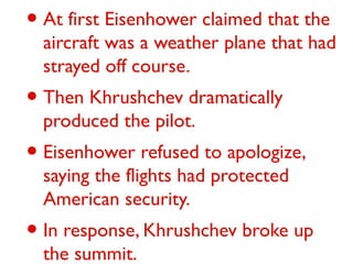 • At first Eisenhower claimed that the
aircraft was a weather plane that had
strayed off course.
• Then Khrushchev dramatically
produced the pilot.
• Eisenhower refused to apologize,
saying the flights had protected
American security.
• In response, Khrushchev broke up
the summit.
 