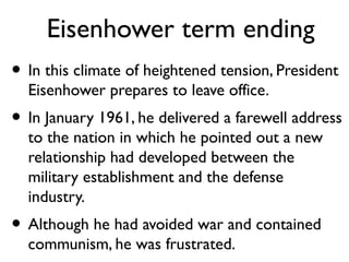 Eisenhower term ending
• In this climate of heightened tension, President
Eisenhower prepares to leave office.
• In January 1961, he delivered a farewell address
to the nation in which he pointed out a new
relationship had developed between the
military establishment and the defense
industry.
• Although he had avoided war and contained
communism, he was frustrated.
 