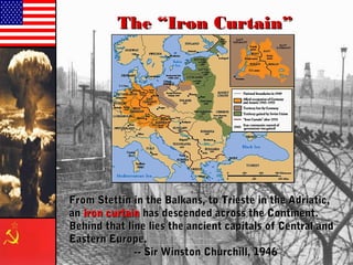 The “Iron Curtain”The “Iron Curtain”
From Stettin in the Balkans, to Trieste in the Adriatic,From Stettin in the Balkans, to Trieste in the Adriatic,
anan iron curtainiron curtain has descended across the Continent.has descended across the Continent.
Behind that line lies the ancient capitals of Central andBehind that line lies the ancient capitals of Central and
Eastern Europe.Eastern Europe.
-- Sir Winston Churchill, 1946-- Sir Winston Churchill, 1946
 
