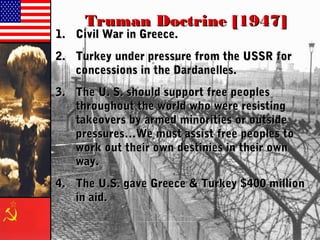 Truman Doctrine [1947]Truman Doctrine [1947]
1.1. Civil War in Greece.Civil War in Greece.
2.2. Turkey under pressure from the USSR forTurkey under pressure from the USSR for
concessions in the Dardanelles.concessions in the Dardanelles.
3.3. The U. S. should support free peoplesThe U. S. should support free peoples
throughout the world who were resistingthroughout the world who were resisting
takeovers by armed minorities or outsidetakeovers by armed minorities or outside
pressures…We must assist free peoples topressures…We must assist free peoples to
work out their own destinies in their ownwork out their own destinies in their own
way.way.
4.4. The U.S. gave Greece & Turkey $400 millionThe U.S. gave Greece & Turkey $400 million
in aid.in aid.
 