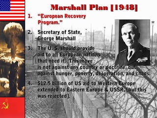 Marshall Plan [1948]Marshall Plan [1948]
1.1. ““European RecoveryEuropean Recovery
Program.”Program.”
2.2. Secretary of State,Secretary of State,
George MarshallGeorge Marshall
3.3. The U. S. should provideThe U. S. should provide
aid toaid to allall European nationsEuropean nations
that need it. This movethat need it. This move
is not against any country or doctrine, butis not against any country or doctrine, but
against hunger, poverty, desperation, and chaos.against hunger, poverty, desperation, and chaos.
4.4. $12.5 billion of US aid to Western Europe$12.5 billion of US aid to Western Europe
extended to Eastern Europe & USSR, [but thisextended to Eastern Europe & USSR, [but this
was rejected].was rejected].
 