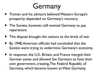 Germany
• Truman and his advisors believed Western Europe’s
prosperity depended on Germany’s recovery.
• The Soviets, however, still wanted Germany to pay
reparations.
• This dispute brought the nations to the brink of war.
• By 1948,American officials had concluded that the
Soviets were trying to undermine Germany’s economy.
• In response, the U.S., Britain, and France merged their
German zones and allowed the Germans to have their
own government, creating,The Federal Republic of
Germany, which became known as West Germany.
 