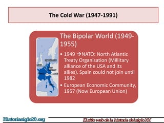 The Cold War (1947-1991)
The Bipolar World (1949-
1955)
• 1949 NATO: North Atlantic
Treaty Organisation (Millitary
alliance of the USA and its
allies). Spain could not join until
1982
• European Economic Community,
1957 (Now European Union)
 