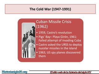 The Cold War (1947-1991)
Cuban Missile Crisis
(1962)
• 1959, Castro’s revolution
• Pigs’ Bay– Playa Girón, 1961:
Failed attempt of invading Cuba
• Castro asked the URSS to deploy
nucelar missiles in the island
• 1963, US spy planes discovered
them
 