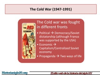 The Cold War (1947-1991)
The Cold war was fought
in different fronts
• Political  Democracy/Soviet
dictatorship (although Franco
was supported by the USA)
• Economic 
Capitalism/Centralized Soviet
economy
• Propaganda  Two ways of life
 