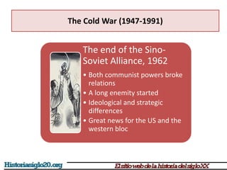 The Cold War (1947-1991)
The end of the Sino-
Soviet Alliance, 1962
• Both communist powers broke
relations
• A long enemity started
• Ideological and strategic
differences
• Great news for the US and the
western bloc
 