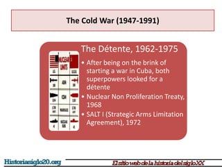 The Cold War (1947-1991)
The Détente, 1962-1975
• After being on the brink of
starting a war in Cuba, both
superpowers looked for a
détente
• Nuclear Non Proliferation Treaty,
1968
• SALT I (Strategic Arms Limitation
Agreement), 1972
 