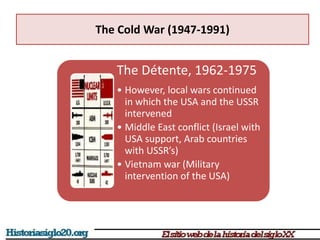 The Cold War (1947-1991)
The Détente, 1962-1975
• However, local wars continued
in which the USA and the USSR
intervened
• Middle East conflict (Israel with
USA support, Arab countries
with USSR’s)
• Vietnam war (Military
intervention of the USA)
 