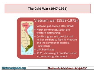 The Cold War (1947-1991)
Vietnam war (1959-1975)
• Vietnam got divided after WWII
• North communist, South pro-
western dictatorship
• Conflicts grew and the USA half
million soldiers to fight N. Vietnam
and the communist guerrilla
(«Vietcong»)
• USA humiliated
• 1975, Vietnam got reunified under
a communist goviernment
 