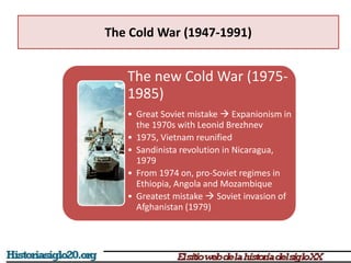 The Cold War (1947-1991)
The new Cold War (1975-
1985)
• Great Soviet mistake  Expanionism in
the 1970s with Leonid Brezhnev
• 1975, Vietnam reunified
• Sandinista revolution in Nicaragua,
1979
• From 1974 on, pro-Soviet regimes in
Ethiopia, Angola and Mozambique
• Greatest mistake  Soviet invasion of
Afghanistan (1979)
 