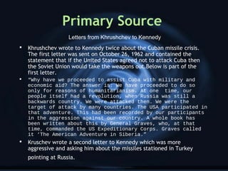 Primary Source
 Khrushchev wrote to Kennedy twice about the Cuban missile crisis.
The first letter was sent on October 26, 1962 and contained the
statement that if the United States agreed not to attack Cuba then
the Soviet Union would take the weapons out.Below is part of the
first letter.
 “Why have we proceeded to assist Cuba with military and
economic aid? The answer is: We have proceeded to do so
only for reasons of humanitarianism. At one time, our
people itself had a revolution, when Russia was still a
backwards country. We were attacked then. We were the
target of attack by many countries. The USA participated in
that adventure. This had been recorded by our participants
in the aggression against our country. A whole book has
been written about this by General Graves, who, at that
time, commanded the US Expeditionary Corps. Graves called
it ‘The American Adventure in Siberia.”
 Kruschev wrote a second letter to Kennedy which was more
aggressive and asking him about the missiles stationed in Turkey
pointing at Russia.
Letters from Khrushchev to Kennedy
 