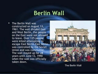 Berlin Wall
 The Berlin Wall was
constructed on August 13,
1961. The wall divided East
and West Berlin, the people
on the East were not allowed
to leave. Over 125 people
were killed attempting to
escape East Berlin.East Berlin
was controlled by the Soviet
Union and was communist.
The wall stayed up for 28
years until June 13, 1990
when the wall was officially
taken down.
The Berlin Wall
 