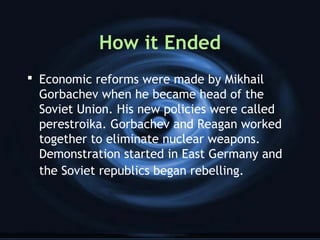 How it Ended
 Economic reforms were made by Mikhail
Gorbachev when he became head of the
Soviet Union. His new policies were called
perestroika. Gorbachev and Reagan worked
together to eliminate nuclear weapons.
Demonstration started in East Germany and
the Soviet republics began rebelling.
 