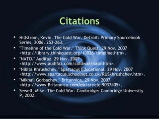 Citations
 Hillstrom, Kevin. The Cold War. Detroit: Primary Sourcebook
Series, 2006. 253-263.
 "Timeline of the Cold War." Think Quest. 29 Nov. 2007
<http://library.thinkquest.org/10826/timeline.htm>.
 "NATO." Audifaz. 29 Nov. 2007
<http://www.audifaz.com/coldwar/nato.htm>.
 "Nikita Khrushchev." Spartacus Educational. 29 Nov. 2007
<http://www.spartacus.schoolnet.co.uk/RUSkhrushchev.htm>.
 "Mikhail Gorbachev." Britannica. 29 Nov. 2007
<http://www.Britannica.com/eb/article-9037405>.
 Sewell, Mike. The Cold War. Cambridge: Cambridge University
P, 2002.
 
