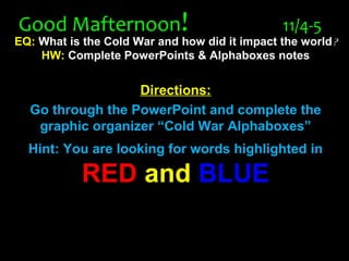 Good MafternoonGood Mafternoon!! 11/4-511/4-5
EQ: What is the Cold War and how did it impact the world?
HW: Complete PowerPoints & Alphaboxes notes
Directions:
Go through the PowerPoint and complete the
graphic organizer “Cold War Alphaboxes”
Hint: You are looking for words highlighted in
REDRED andand BLUEBLUE
 