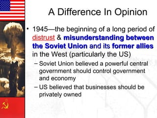 A Difference In Opinion
• 1945—the beginning of a long period of
distrust & misunderstanding betweenmisunderstanding between
the Soviet Unionthe Soviet Union and itsand its former alliesformer allies
in the West (particularly the US)
– Soviet Union believed a powerful central
government should control government
and economy
– US believed that businesses should be
privately owned
 