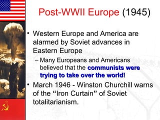 Post-WWII Europe (1945)
• Western Europe and America are
alarmed by Soviet advances in
Eastern Europe
– Many Europeans and Americans
believed that the communists werecommunists were
trying to take over the world!trying to take over the world!
• March 1946 - Winston Churchill warns
of the “Iron Curtain” of Soviet
totalitarianism.
 