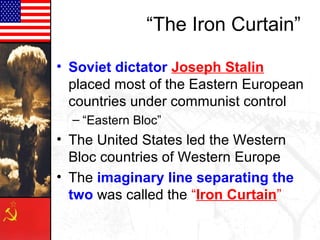 “The Iron Curtain”
• Soviet dictator Joseph Stalin
placed most of the Eastern European
countries under communist control
– “Eastern Bloc”
• The United States led the Western
Bloc countries of Western Europe
• The imaginary line separating the
two was called the “Iron Curtain”
 