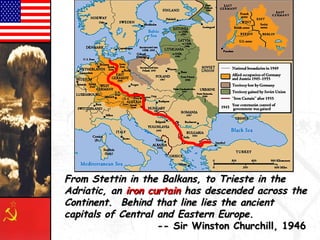The “Iron Curtain”The “Iron Curtain”
From Stettin in the Balkans, to Trieste in theFrom Stettin in the Balkans, to Trieste in the
Adriatic, anAdriatic, an iron curtainiron curtain has descended across thehas descended across the
Continent. Behind that line lies the ancientContinent. Behind that line lies the ancient
capitals of Central and Eastern Europe.capitals of Central and Eastern Europe.
-- Sir Winston Churchill, 1946-- Sir Winston Churchill, 1946
 