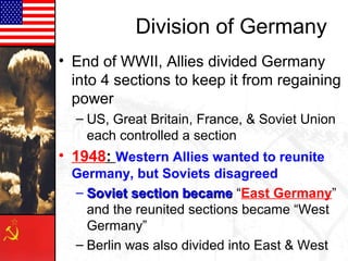 Division of Germany
• End of WWII, Allies divided Germany
into 4 sections to keep it from regaining
power
– US, Great Britain, France, & Soviet Union
each controlled a section
• 1948: Western Allies wanted to reunite
Germany, but Soviets disagreed
– Soviet section becameSoviet section became “East Germany”
and the reunited sections became “West
Germany”
– Berlin was also divided into East & West
 