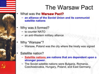 The Warsaw Pact
• What was the Warsaw Pact?Warsaw Pact?
– an alliance of the Soviet Union and its communist
satellite nations
• Why was it formed?
– to counter NATO
– an anti-Western military alliance
• Why “Warsaw”?
– Warsaw, Poland was the city where the treaty was signed
• Satellite nation?
– Satellite nations are nations that are dependent upon a
stronger power.
– The Soviet satellite nations were Bulgaria, Romania,
Czechoslovakia, Hungary, Poland, and East Germany.
 