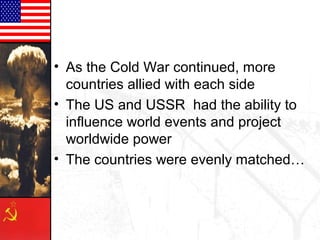 • As the Cold War continued, more
countries allied with each side
• The US and USSR had the ability to
influence world events and project
worldwide power
• The countries were evenly matched…
 