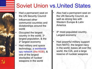 Soviet Union
• Had a permanent seat on
the UN Security Council
• Influenced other
communist countries and
dictatorships around the
world
• Occupied the largest
country in the world, 3rd
largest population, & the
2nd
largest economy
• Had military and space
technology, a worldwide
spy network (the KGB), &
one of the largest
stockpiles of nuclear
weapons in the world
vs.United States
• Also had a permanent seat on
the UN Security Council, as
well as strong ties with
Western Europe & Latin
America
• 4th
most populated country,
Largest economy
• Had powerful military support
from NATO, the largest navy
in the world, bases all over the
world, the CIA, and a large
reserve of nuclear weapons
 