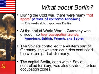 What about Berlin?
• During the Cold war, there were many “hot
spots” (areas of extreme tension)
– The earliest hot spot was Berlin.
• At the end of World War II, Germany was
divided into four occupation zones
– American, British, French, and Soviet
• The Soviets controlled the eastern part of
Germany, the western countries controlled
the western part of Germany.
• The capital Berlin, deep within Soviet-
controlled territory, was also divided into four
occupation zones.
 