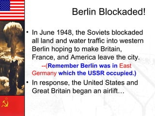 Berlin Blockaded!
• In June 1948, the Soviets blockaded
all land and water traffic into western
Berlin hoping to make Britain,
France, and America leave the city.
--(Remember Berlin was in East
Germany which the USSR occupied.)
• In response, the United States and
Great Britain began an airlift…
 