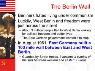 The Berlin Wall
• Berliners hated living under communism
• Luckily, West Berlin and freedom were
just across the street
– About 3 million people fled to West Berlin looking
for political freedom and better lives
– The East German government wanted it to stop
• In August 1961, East Germany built a
103 mile wall between East and West
Berlin.
– Guarded by Soviet troops, it became a symbol of
the split between western and eastern Europe.
 