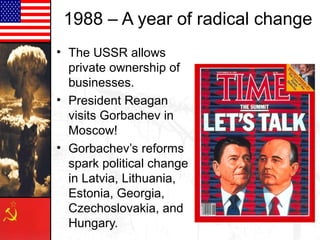 1988 – A year of radical change
• The USSR allows
private ownership of
businesses.
• President Reagan
visits Gorbachev in
Moscow!
• Gorbachev’s reforms
spark political change
in Latvia, Lithuania,
Estonia, Georgia,
Czechoslovakia, and
Hungary.
 