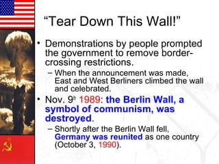 “Tear Down This Wall!”
• Demonstrations by people prompted
the government to remove border-
crossing restrictions.
– When the announcement was made,
East and West Berliners climbed the wall
and celebrated.
• Nov. 9th
1989: the Berlin Wall, a
symbol of communism, was
destroyed.
– Shortly after the Berlin Wall fell,
Germany was reunited as one country
(October 3, 1990).
 